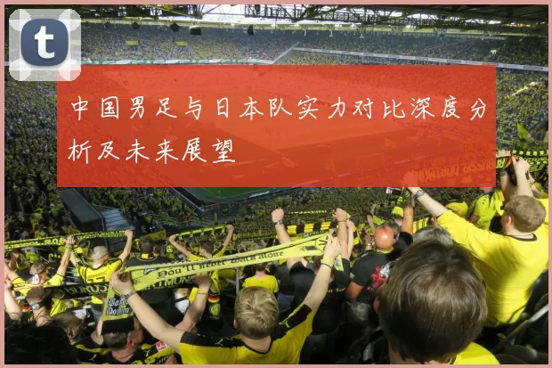 中国男足与日本队实力对比深度分析及未来展望