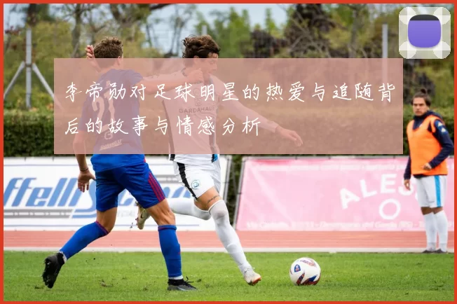 李帝勋对足球明星的热爱与追随背后的故事与情感分析