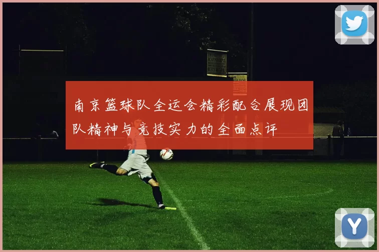 南京篮球队全运会精彩配合展现团队精神与竞技实力的全面点评