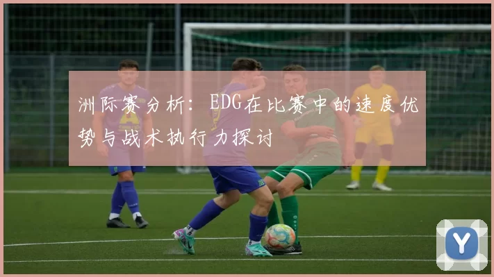 洲际赛分析：EDG在比赛中的速度优势与战术执行力探讨