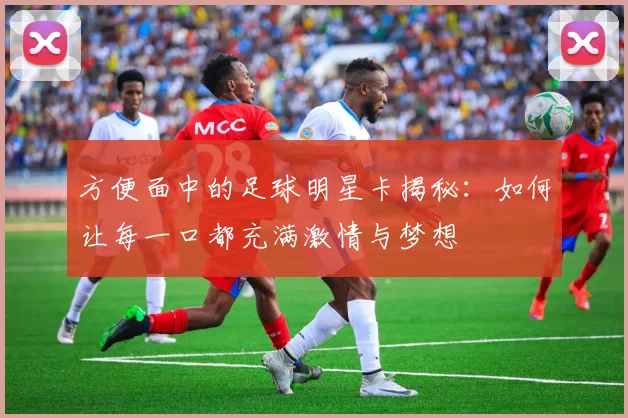 方便面中的足球明星卡揭秘：如何让每一口都充满激情与梦想
