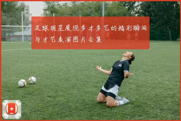足球明星展现多才多艺的精彩瞬间与才艺表演图片合集