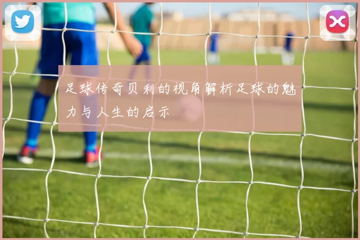 足球传奇贝利的视角解析足球的魅力与人生的启示