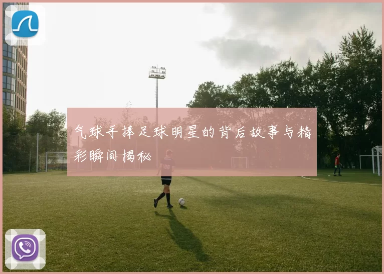 气球手捧足球明星的背后故事与精彩瞬间揭秘