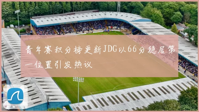 青年赛积分榜更新JDG以66分稳居第一位置引发热议