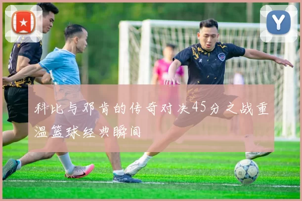 科比与邓肯的传奇对决45分之战重温篮球经典瞬间