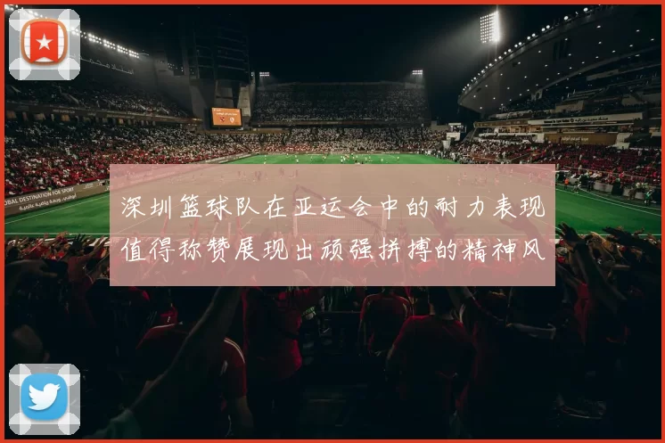 深圳篮球队在亚运会中的耐力表现值得称赞展现出顽强拼搏的精神风貌