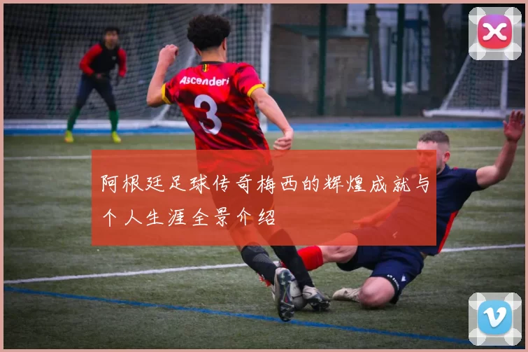 阿根廷足球传奇梅西的辉煌成就与个人生涯全景介绍