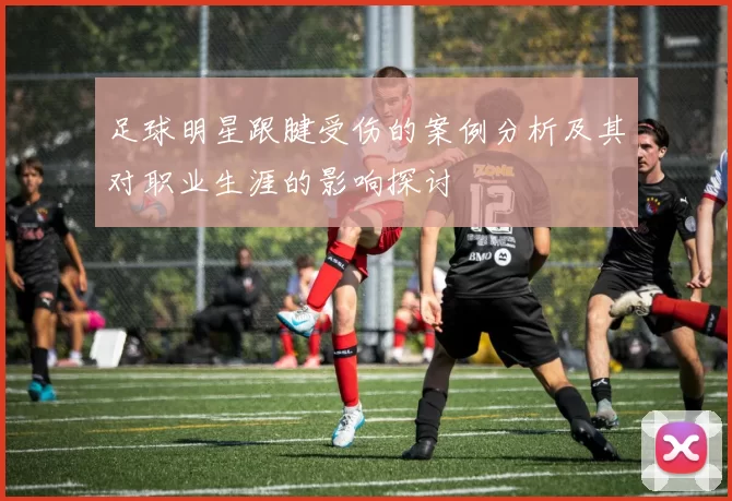 足球明星跟腱受伤的案例分析及其对职业生涯的影响探讨
