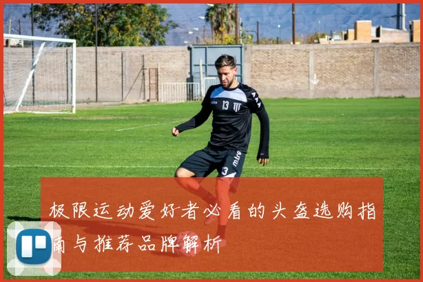 极限运动爱好者必看的头盔选购指南与推荐品牌解析