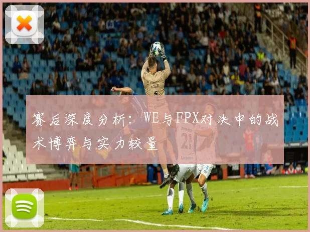 赛后深度分析：WE与FPX对决中的战术博弈与实力较量