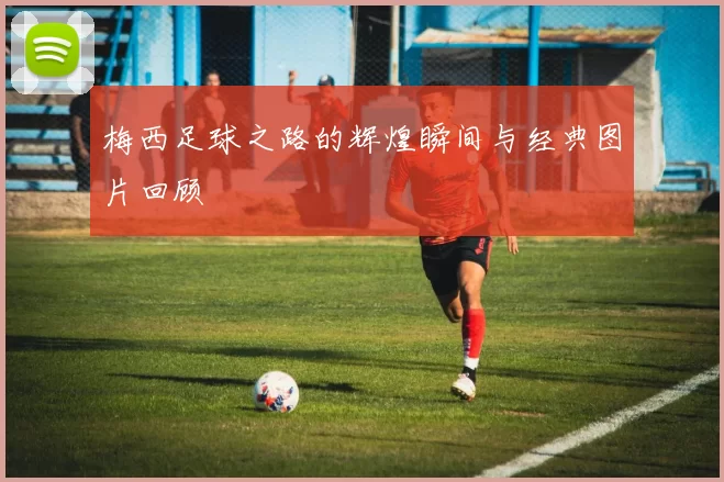 梅西足球之路的辉煌瞬间与经典图片回顾