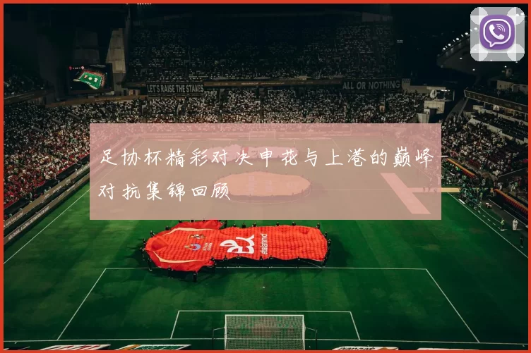 足协杯精彩对决申花与上港的巅峰对抗集锦回顾