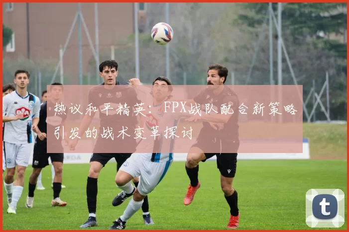 热议和平精英：FPX战队配合新策略引发的战术变革探讨