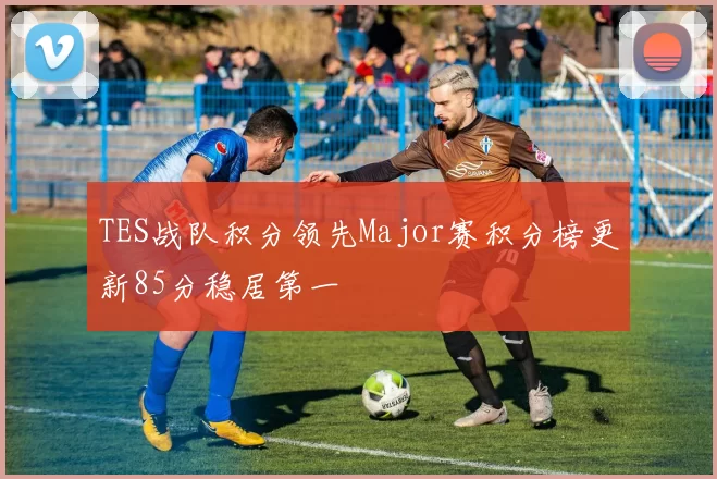 TES战队积分领先Major赛积分榜更新85分稳居第一