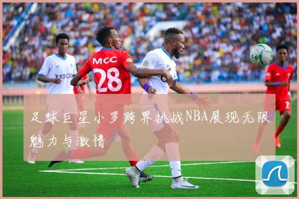 足球巨星小罗跨界挑战NBA展现无限魅力与激情