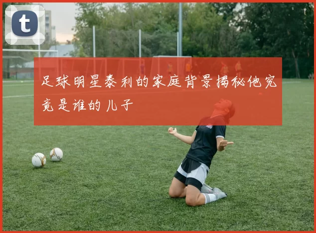 足球明星泰利的家庭背景揭秘他究竟是谁的儿子