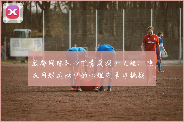 成都网球队心理素质提升之路：热议网球运动中的心理变革与挑战