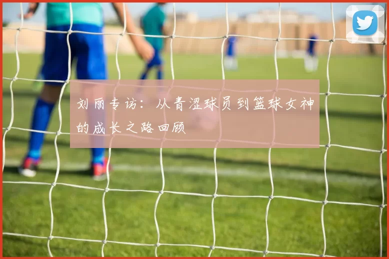 刘丽专访：从青涩球员到篮球女神的成长之路回顾