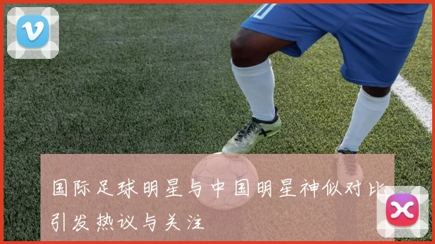 国际足球明星与中国明星神似对比引发热议与关注