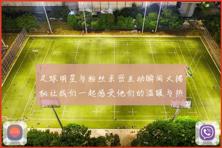 足球明星与粉丝亲密互动瞬间大揭秘让我们一起感受他们的温暖与热情