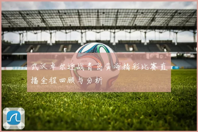 武汉卓尔迎战青岛黄海精彩比赛直播全程回顾与分析