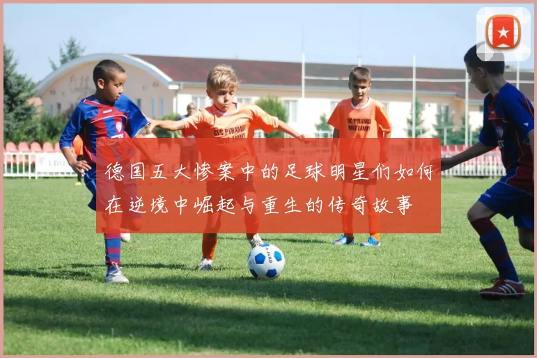 德国五大惨案中的足球明星们如何在逆境中崛起与重生的传奇故事