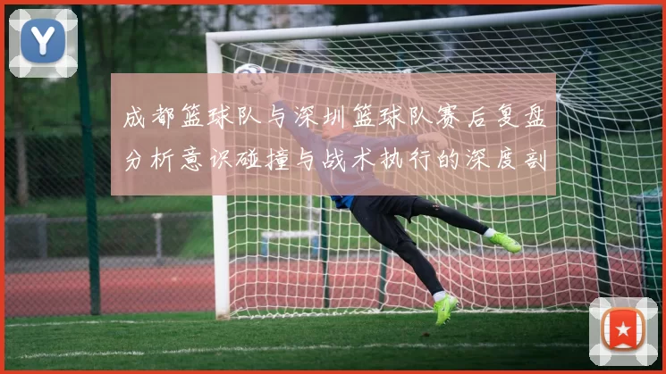 成都篮球队与深圳篮球队赛后复盘分析意识碰撞与战术执行的深度剖析