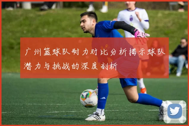 广州篮球队耐力对比分析揭示球队潜力与挑战的深度剖析