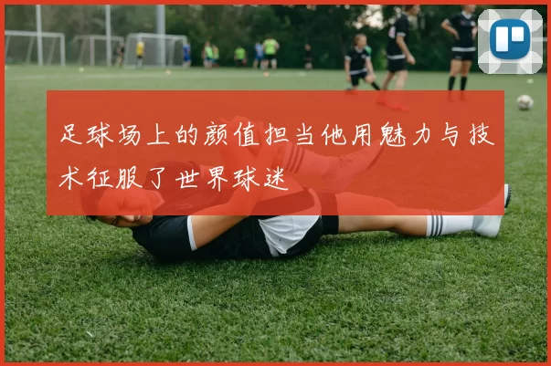 足球场上的颜值担当他用魅力与技术征服了世界球迷