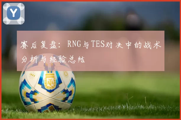赛后复盘：RNG与TES对决中的战术分析与经验总结