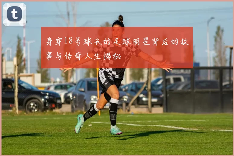 身穿18号球衣的足球明星背后的故事与传奇人生揭秘