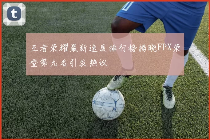 王者荣耀最新速度排行榜揭晓FPX荣登第九名引发热议