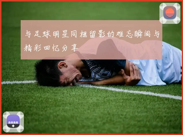 与足球明星同框留影的难忘瞬间与精彩回忆分享