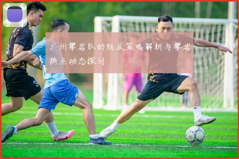 广州攀岩队的防反策略解析与攀岩热点动态探讨