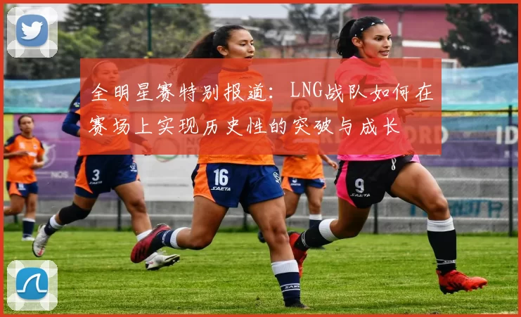 全明星赛特别报道：LNG战队如何在赛场上实现历史性的突破与成长