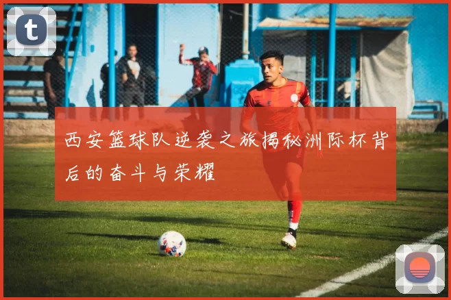 西安篮球队逆袭之旅揭秘洲际杯背后的奋斗与荣耀