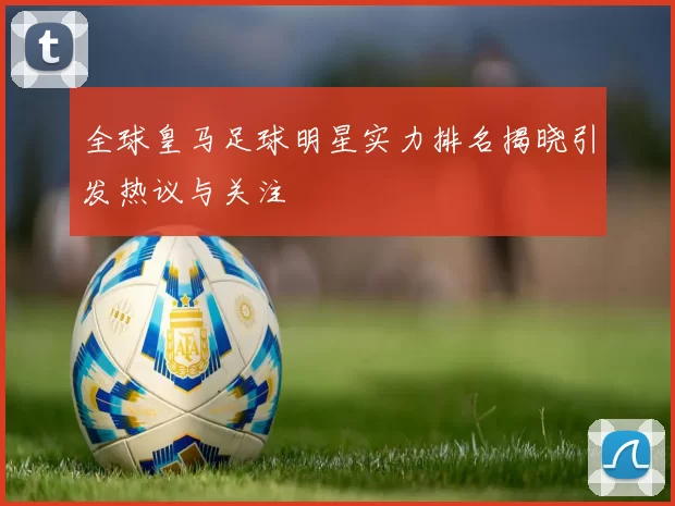 全球皇马足球明星实力排名揭晓引发热议与关注