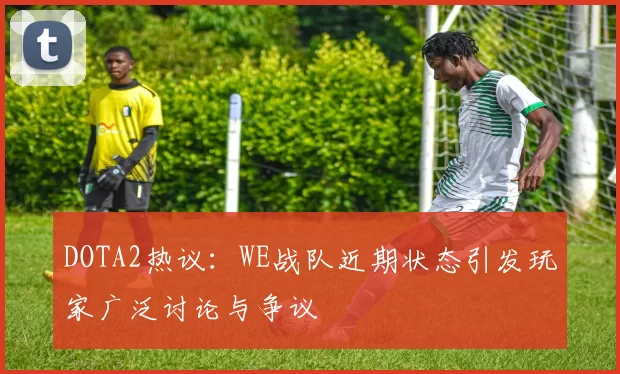 DOTA2热议：WE战队近期状态引发玩家广泛讨论与争议