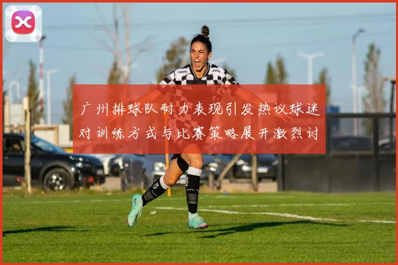 广州排球队耐力表现引发热议球迷对训练方式与比赛策略展开激烈讨论