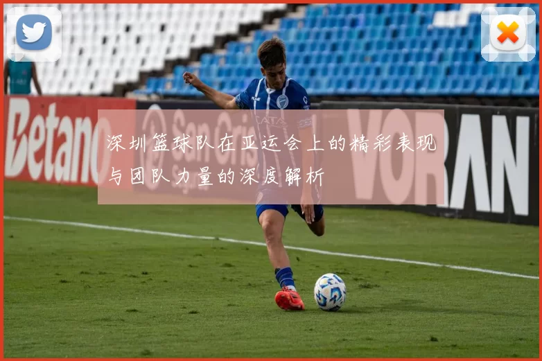 深圳篮球队在亚运会上的精彩表现与团队力量的深度解析