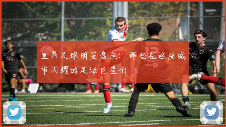 里昂足球明星盘点：那些在这座城市闪耀的足坛巨星们