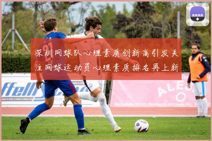 深圳网球队心理素质创新高引发关注网球运动员心理素质排名再上新台阶