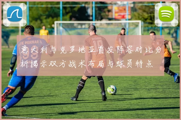 意大利与克罗地亚首发阵容对比分析揭示双方战术布局与球员特点
