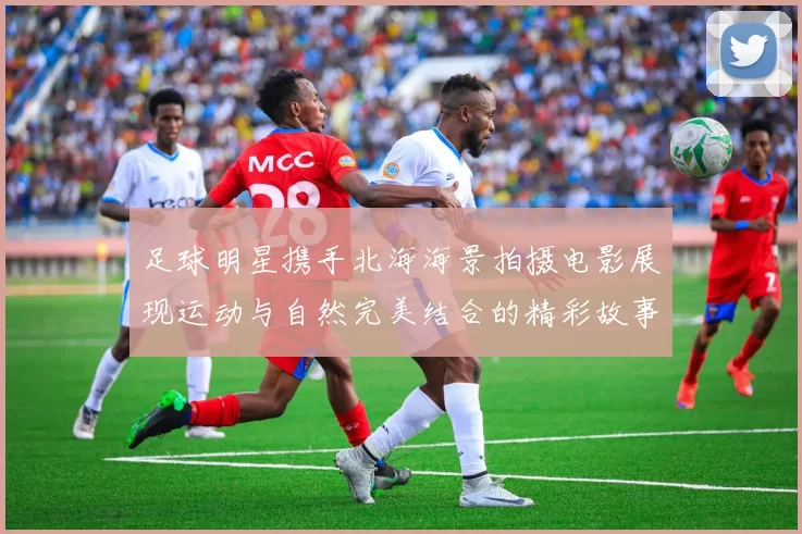 足球明星携手北海海景拍摄电影展现运动与自然完美结合的精彩故事
