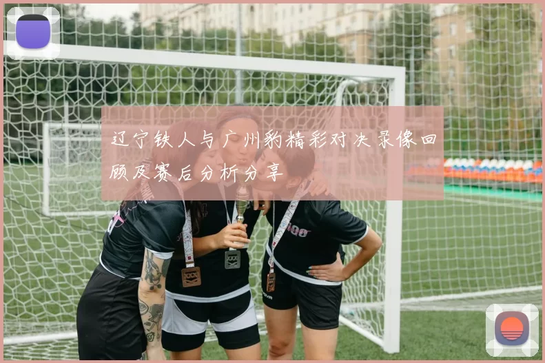 辽宁铁人与广州豹精彩对决录像回顾及赛后分析分享