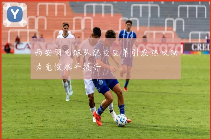 西安羽毛球队配合变革引发热议助力竞技水平提升