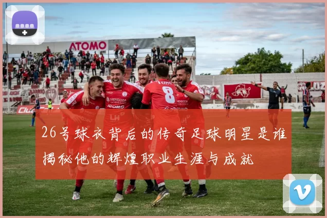 26号球衣背后的传奇足球明星是谁揭秘他的辉煌职业生涯与成就