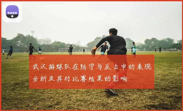 武汉排球队在防守与反击中的表现分析及其对比赛结果的影响