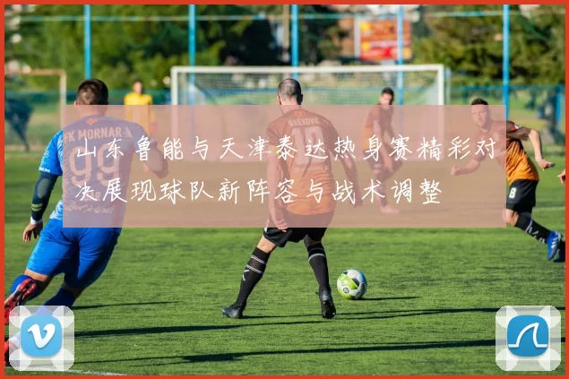 山东鲁能与天津泰达热身赛精彩对决展现球队新阵容与战术调整